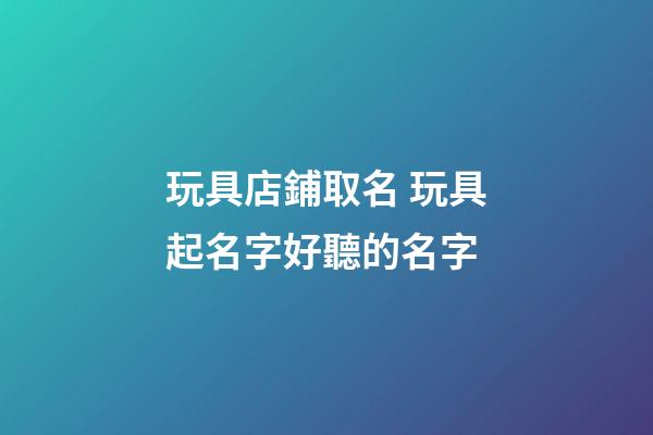 玩具店鋪取名 玩具起名字好聽的名字-第1張-店鋪起名-玄機派